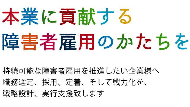 持続可能な障害者雇用へ
vosionをえがく　計画をたてる　実行し結果につなげる
職務選定、採用、定着、そして戦力化
本業に貢献する障害者雇用の推進を伴走します