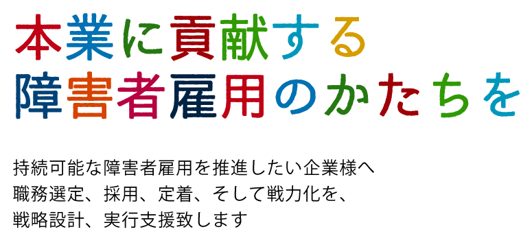 持続可能な障害者雇用へ
vosionをえがく　計画をたてる　実行し結果につなげる
職務選定、採用、定着、そして戦力化
本業に貢献する障害者雇用の推進を伴走します